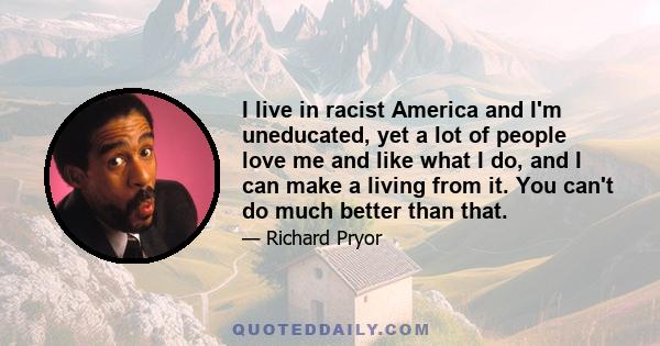 I live in racist America and I'm uneducated, yet a lot of people love me and like what I do, and I can make a living from it. You can't do much better than that.