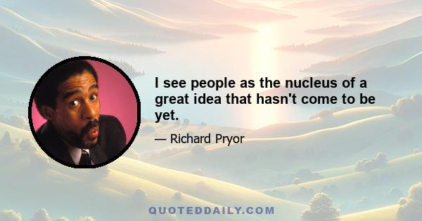 I see people as the nucleus of a great idea that hasn't come to be yet.