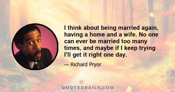 I think about being married again, having a home and a wife. No one can ever be married too many times, and maybe if I keep trying I'll get it right one day.