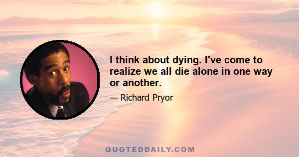 I think about dying. I've come to realize we all die alone in one way or another.