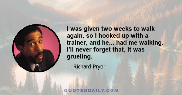 I was given two weeks to walk again, so I hooked up with a trainer, and he... had me walking. I'll never forget that, it was grueling.