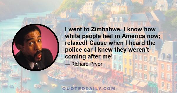 I went to Zimbabwe. I know how white people feel in America now; relaxed! Cause when I heard the police car I knew they weren't coming after me!