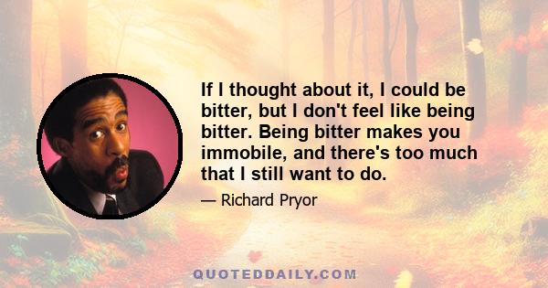 If I thought about it, I could be bitter, but I don't feel like being bitter. Being bitter makes you immobile, and there's too much that I still want to do.