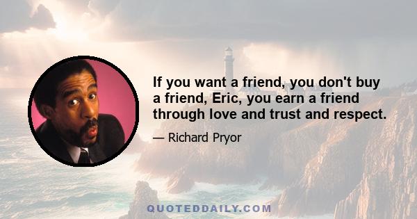 If you want a friend, you don't buy a friend, Eric, you earn a friend through love and trust and respect.