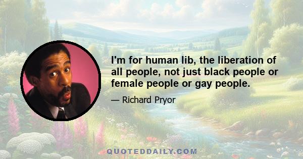 I'm for human lib, the liberation of all people, not just black people or female people or gay people.