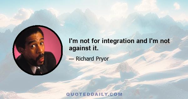 I'm not for integration and I'm not against it.