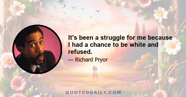 It's been a struggle for me because I had a chance to be white and refused.