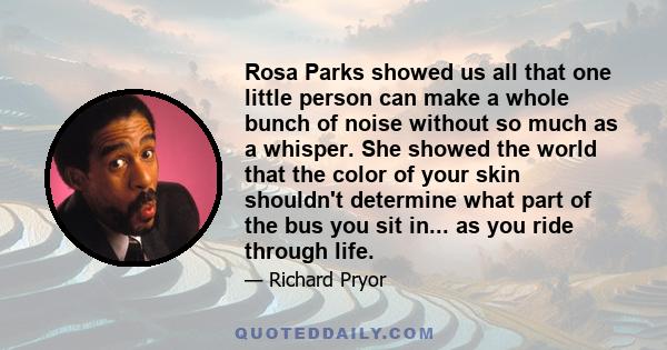 Rosa Parks showed us all that one little person can make a whole bunch of noise without so much as a whisper. She showed the world that the color of your skin shouldn't determine what part of the bus you sit in... as