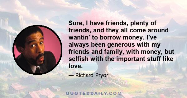 Sure, I have friends, plenty of friends, and they all come around wantin' to borrow money. I've always been generous with my friends and family, with money, but selfish with the important stuff like love.