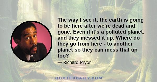 The way I see it, the earth is going to be here after we're dead and gone. Even if it's a polluted planet, and they messed it up. Where do they go from here - to another planet so they can mess that up too?