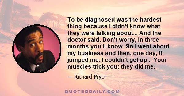 To be diagnosed was the hardest thing because I didn't know what they were talking about... And the doctor said, Don't worry, in three months you'll know. So I went about my business and then, one day, it jumped me. I