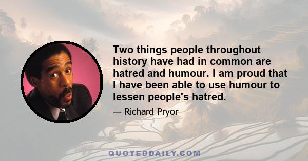 Two things people throughout history have had in common are hatred and humour. I am proud that I have been able to use humour to lessen people's hatred.