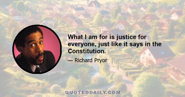 What I am for is justice for everyone, just like it says in the Constitution.