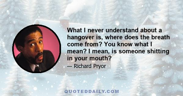 What I never understand about a hangover is, where does the breath come from? You know what I mean? I mean, is someone shitting in your mouth?