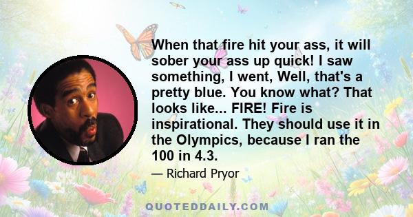 When that fire hit your ass, it will sober your ass up quick! I saw something, I went, Well, that's a pretty blue. You know what? That looks like... FIRE! Fire is inspirational. They should use it in the Olympics,