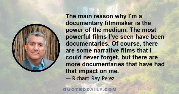 The main reason why I'm a documentary filmmaker is the power of the medium. The most powerful films I've seen have been documentaries. Of course, there are some narrative films that I could never forget, but there are