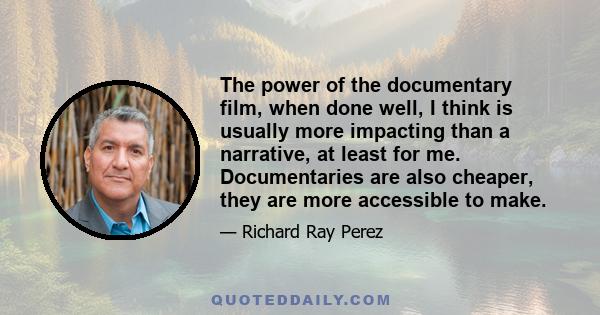 The power of the documentary film, when done well, I think is usually more impacting than a narrative, at least for me. Documentaries are also cheaper, they are more accessible to make.