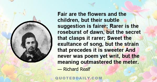 Fair are the flowers and the children, but their subtle suggestion is fairer; Rarer is the roseburst of dawn, but the secret that clasps it rarer; Sweet the exultance of song, but the strain that precedes it is sweeter