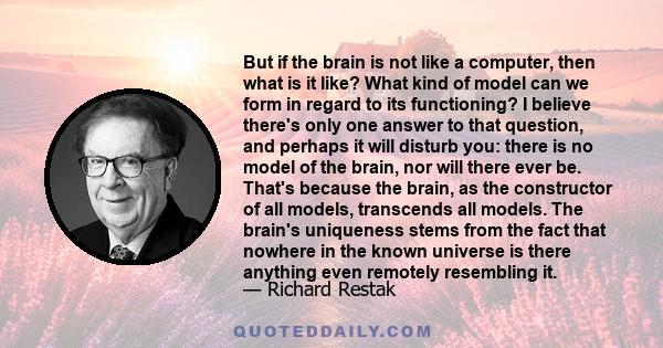 But if the brain is not like a computer, then what is it like? What kind of model can we form in regard to its functioning? I believe there's only one answer to that question, and perhaps it will disturb you: there is