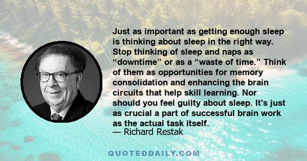 Just as important as getting enough sleep is thinking about sleep in the right way. Stop thinking of sleep and naps as “downtime” or as a “waste of time.” Think of them as opportunities for memory consolidation and