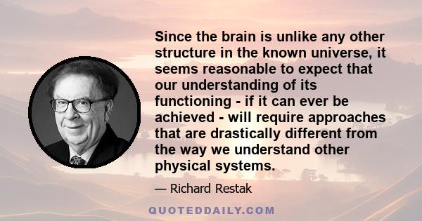 Since the brain is unlike any other structure in the known universe, it seems reasonable to expect that our understanding of its functioning - if it can ever be achieved - will require approaches that are drastically