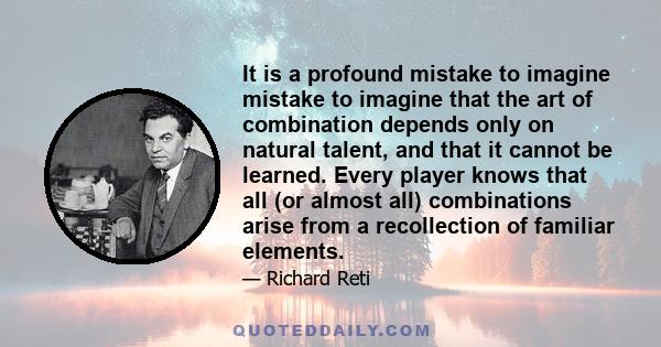 It is a profound mistake to imagine mistake to imagine that the art of combination depends only on natural talent, and that it cannot be learned. Every player knows that all (or almost all) combinations arise from a