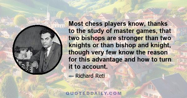 Most chess players know, thanks to the study of master games, that two bishops are stronger than two knights or than bishop and knight, though very few know the reason for this advantage and how to turn it to account.