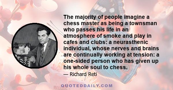 The majority of people imagine a chess master as being a townsman who passes his life in an atmosphere of smoke and play in cafes and clubs: a neurasthenic individual, whose nerves and brains are continually working at