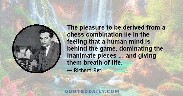 The pleasure to be derived from a chess combination lie in the feeling that a human mind is behind the game, dominating the inanimate pieces ... and giving them breath of life.