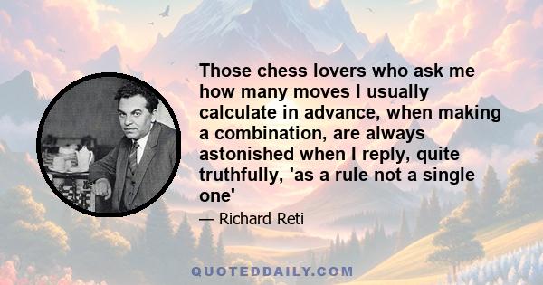 Those chess lovers who ask me how many moves I usually calculate in advance, when making a combination, are always astonished when I reply, quite truthfully, 'as a rule not a single one'