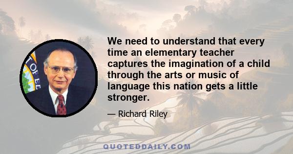 We need to understand that every time an elementary teacher captures the imagination of a child through the arts or music of language this nation gets a little stronger.