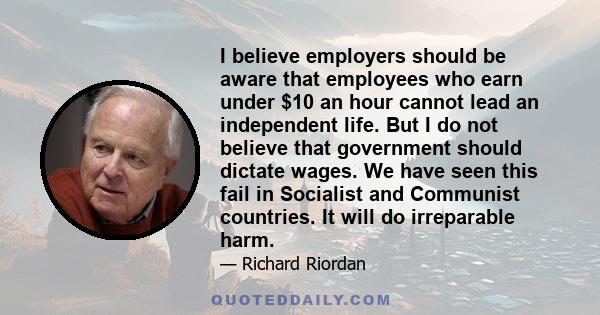 I believe employers should be aware that employees who earn under $10 an hour cannot lead an independent life. But I do not believe that government should dictate wages. We have seen this fail in Socialist and Communist 