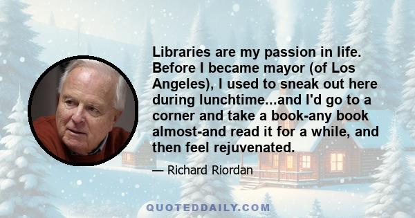 Libraries are my passion in life. Before I became mayor (of Los Angeles), I used to sneak out here during lunchtime...and I'd go to a corner and take a book-any book almost-and read it for a while, and then feel