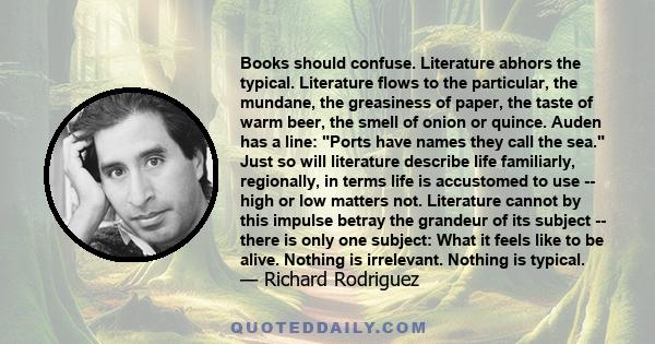 Books should confuse. Literature abhors the typical. Literature flows to the particular, the mundane, the greasiness of paper, the taste of warm beer, the smell of onion or quince. Auden has a line: Ports have names