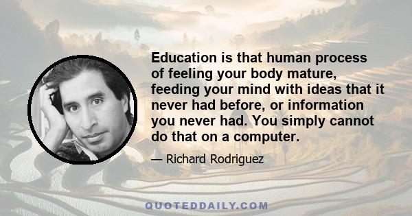 Education is that human process of feeling your body mature, feeding your mind with ideas that it never had before, or information you never had. You simply cannot do that on a computer.