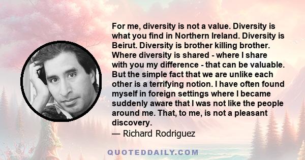 For me, diversity is not a value. Diversity is what you find in Northern Ireland. Diversity is Beirut. Diversity is brother killing brother. Where diversity is shared - where I share with you my difference - that can be 