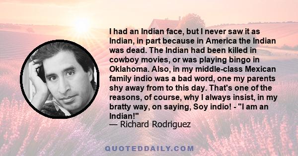 I had an Indian face, but I never saw it as Indian, in part because in America the Indian was dead. The Indian had been killed in cowboy movies, or was playing bingo in Oklahoma. Also, in my middle-class Mexican family