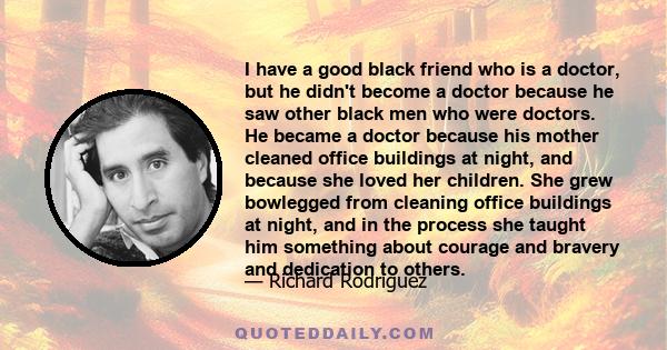 I have a good black friend who is a doctor, but he didn't become a doctor because he saw other black men who were doctors. He became a doctor because his mother cleaned office buildings at night, and because she loved