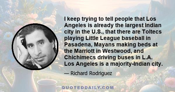 I keep trying to tell people that Los Angeles is already the largest Indian city in the U.S., that there are Toltecs playing Little League baseball in Pasadena, Mayans making beds at the Marriott in Westwood, and