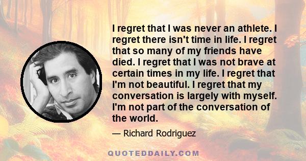 I regret that I was never an athlete. I regret there isn't time in life. I regret that so many of my friends have died. I regret that I was not brave at certain times in my life. I regret that I'm not beautiful. I