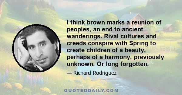 I think brown marks a reunion of peoples, an end to ancient wanderings. Rival cultures and creeds conspire with Spring to create children of a beauty, perhaps of a harmony, previously unknown. Or long forgotten.