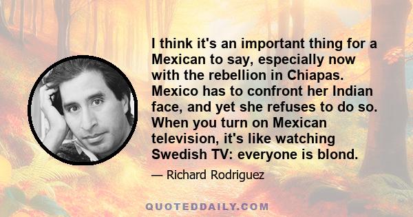 I think it's an important thing for a Mexican to say, especially now with the rebellion in Chiapas. Mexico has to confront her Indian face, and yet she refuses to do so. When you turn on Mexican television, it's like