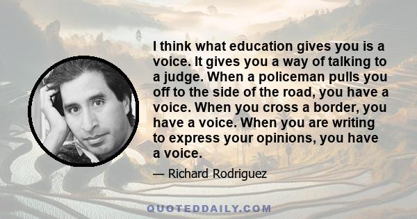 I think what education gives you is a voice. It gives you a way of talking to a judge. When a policeman pulls you off to the side of the road, you have a voice. When you cross a border, you have a voice. When you are