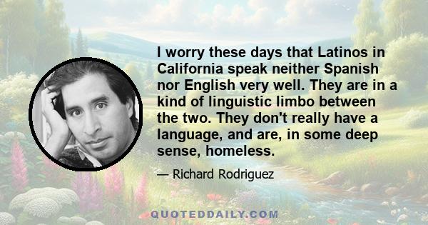 I worry these days that Latinos in California speak neither Spanish nor English very well. They are in a kind of linguistic limbo between the two. They don't really have a language, and are, in some deep sense, homeless.