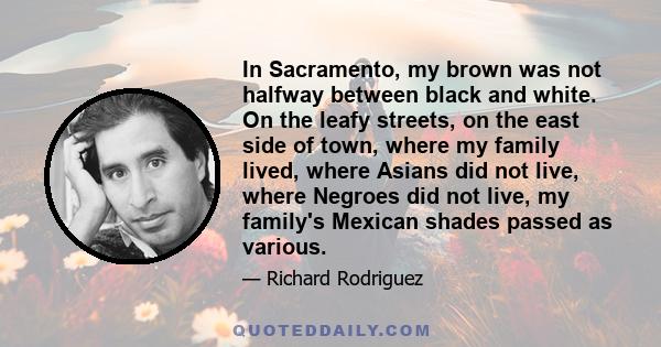 In Sacramento, my brown was not halfway between black and white. On the leafy streets, on the east side of town, where my family lived, where Asians did not live, where Negroes did not live, my family's Mexican shades