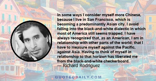 In some ways I consider myself more Chinese, because I live in San Francisco, which is becoming a predominantly Asian city. I avoid falling into the black-and-white dialectic in which most of America still seems