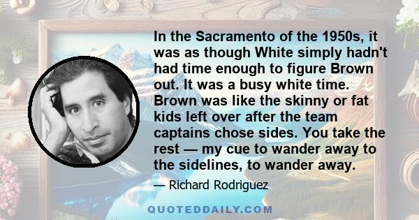 In the Sacramento of the 1950s, it was as though White simply hadn't had time enough to figure Brown out. It was a busy white time. Brown was like the skinny or fat kids left over after the team captains chose sides.