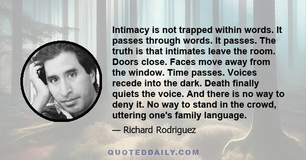 Intimacy is not trapped within words. It passes through words. It passes. The truth is that intimates leave the room. Doors close. Faces move away from the window. Time passes. Voices recede into the dark. Death finally 