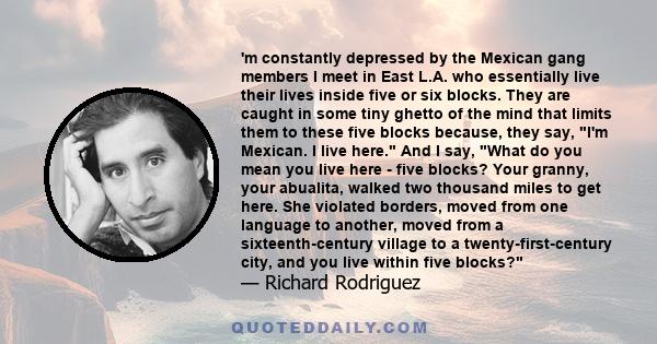 'm constantly depressed by the Mexican gang members I meet in East L.A. who essentially live their lives inside five or six blocks. They are caught in some tiny ghetto of the mind that limits them to these five blocks