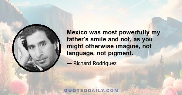 Mexico was most powerfully my father's smile and not, as you might otherwise imagine, not language, not pigment.